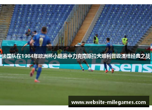 法国队在1984年欧洲杯小组赛中力克南斯拉夫顺利晋级演绎经典之战