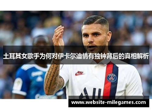 土耳其女歌手为何对伊卡尔迪情有独钟背后的真相解析