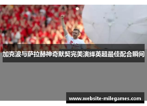加克波与萨拉赫神奇默契完美演绎英超最佳配合瞬间