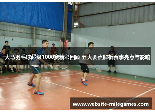 大马羽毛球超级1000赛精彩回顾 五大要点解析赛事亮点与影响