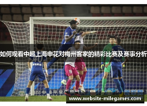 如何观看中超上海申花对梅州客家的精彩比赛及赛事分析