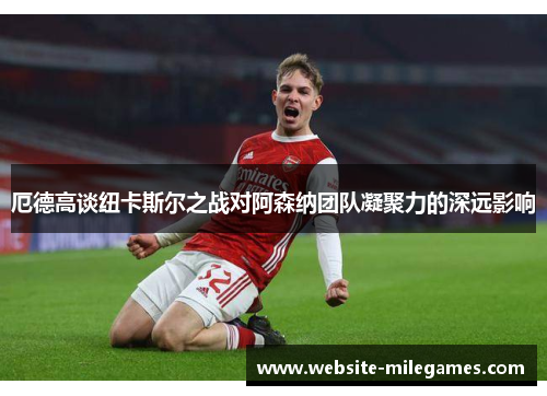 厄德高谈纽卡斯尔之战对阿森纳团队凝聚力的深远影响
