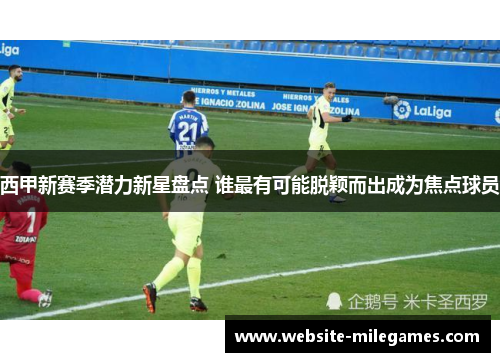 西甲新赛季潜力新星盘点 谁最有可能脱颖而出成为焦点球员