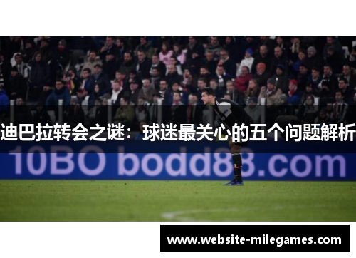 迪巴拉转会之谜：球迷最关心的五个问题解析